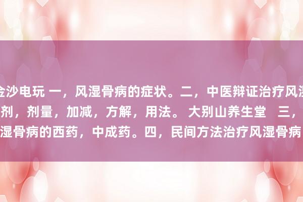 金沙電玩 一，風(fēng)濕骨病的癥狀。二，中醫(yī)辯證治療風(fēng)濕骨病的癥狀，方劑，劑量，加減，方解，用法。 大別山養(yǎng)生堂   三，治療風(fēng)濕骨病的西藥，中成藥。四，民間方法治療風(fēng)濕骨病。五，風(fēng)濕骨病藥酒