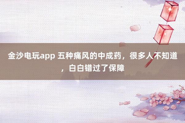 金沙電玩app 五種痛風的中成藥，很多人不知道，白白錯過了保障