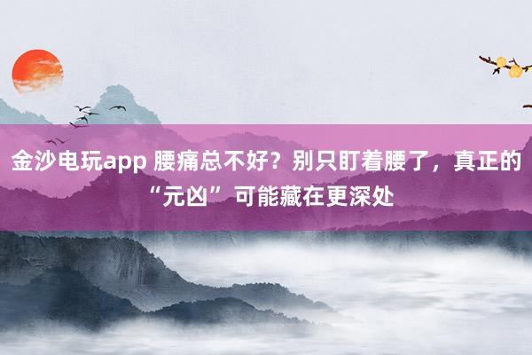 金沙電玩app 腰痛總不好？別只盯著腰了，真正的 “元兇” 可能藏在更深處