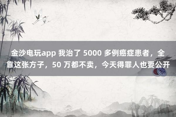 金沙電玩app 我治了 5000 多例癌癥患者，全靠這張方子，50 萬都不賣，今天得罪人也要公開