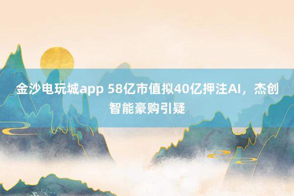 金沙電玩城app 58億市值擬40億押注AI,杰創智能豪購引疑