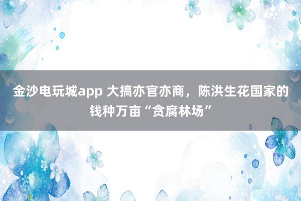 金沙電玩城app 大搞亦官亦商，陳洪生花國家的錢種萬畝“貪腐林場”