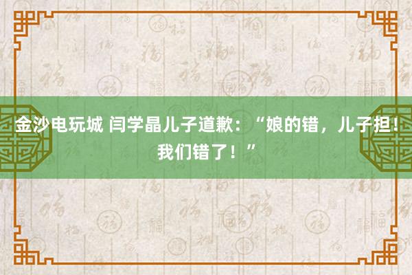 金沙電玩城 閆學晶兒子道歉:“娘的錯,兒子擔!我們錯了!”