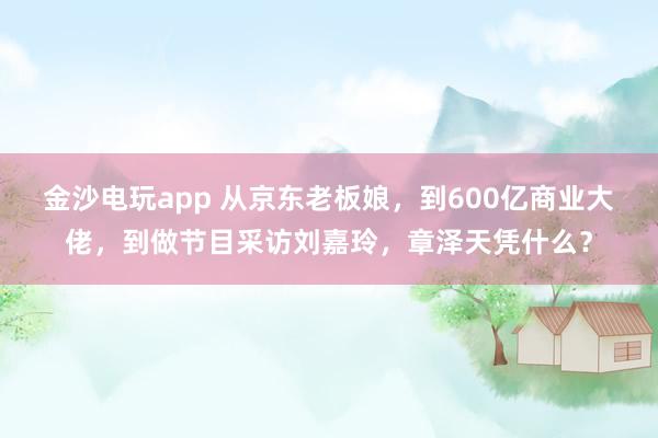 金沙電玩app 從京東老板娘，到600億商業大佬，到做節目采訪劉嘉玲，章澤天憑什么？