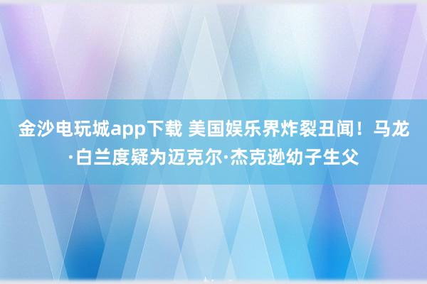 金沙電玩城app下載 美國娛樂界炸裂丑聞！馬龍·白蘭度疑為邁克爾·杰克遜幼子生父