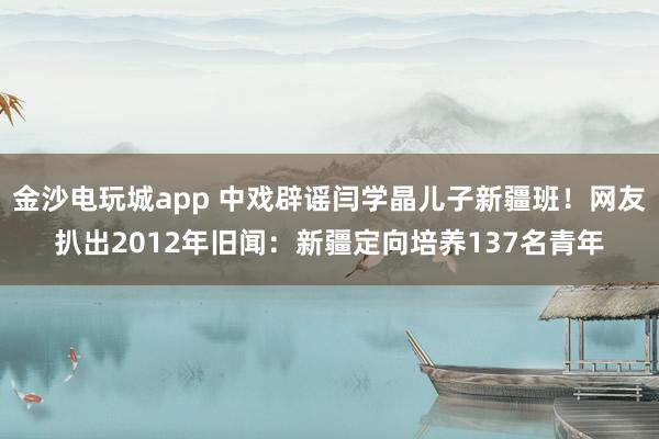 金沙電玩城app 中戲辟謠閆學晶兒子新疆班！網(wǎng)友扒出2012年舊聞：新疆定向培養(yǎng)137名青年