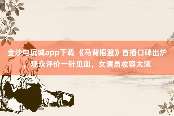 金沙電玩城app下載 《馬背搖籃》首播口碑出爐,觀眾評價一針見血,女演員妝容太濃