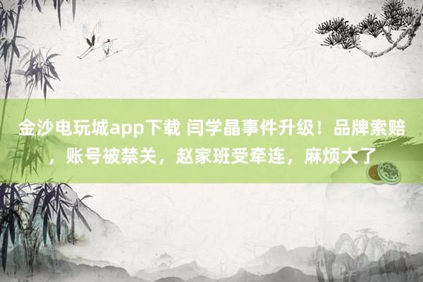 金沙電玩城app下載 閆學晶事件升級！品牌索賠，賬號被禁關，趙家班受牽連，麻煩大了