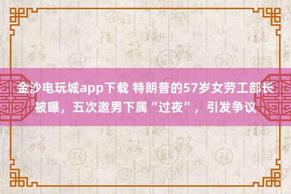 金沙電玩城app下載 特朗普的57歲女勞工部長被曝，五次邀男下屬“過夜”，引發(fā)爭議