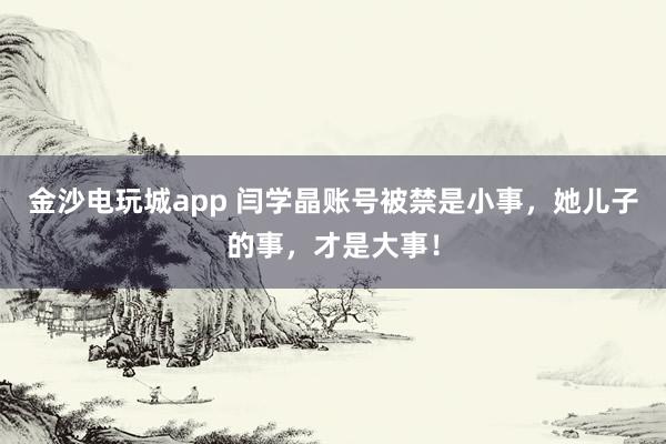 金沙電玩城app 閆學晶賬號被禁是小事，她兒子的事，才是大事！