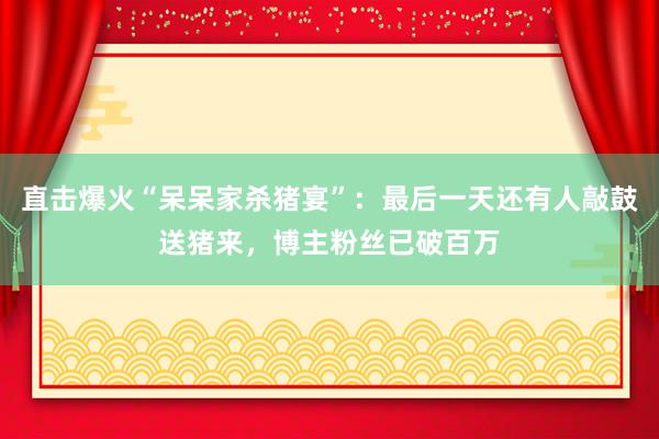 直擊爆火“呆呆家殺豬宴”：最后一天還有人敲鼓送豬來，博主粉絲已破百萬