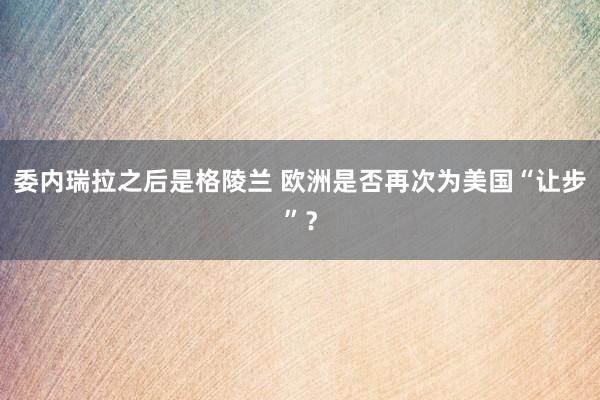 委內(nèi)瑞拉之后是格陵蘭 歐洲是否再次為美國“讓步”？