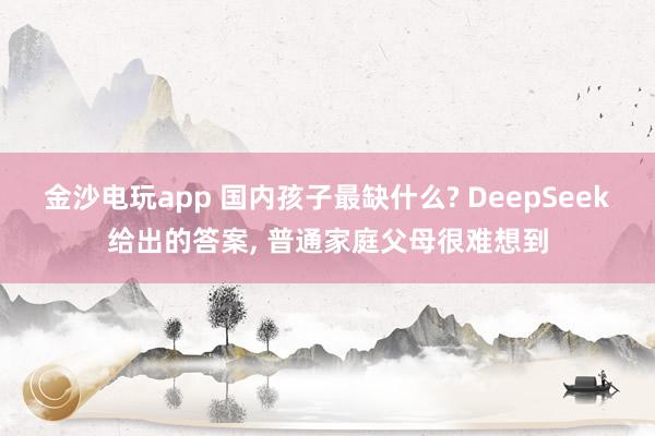 金沙電玩app 國內孩子最缺什么? DeepSeek給出的答案， 普通家庭父母很難想到