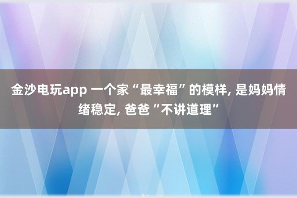 金沙電玩app 一個家“最幸福”的模樣, 是媽媽情緒穩定, 爸爸“不講道理”