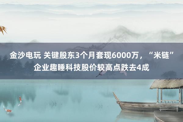 金沙電玩 關鍵股東3個月套現6000萬,“米鏈”企業(yè)趣睡科技股價較高點跌去4成