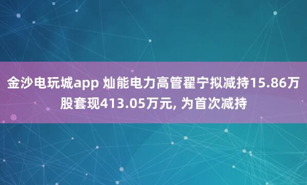 金沙電玩城app 燦能電力高管翟寧擬減持15.86萬股套現413.05萬元, 為首次減持