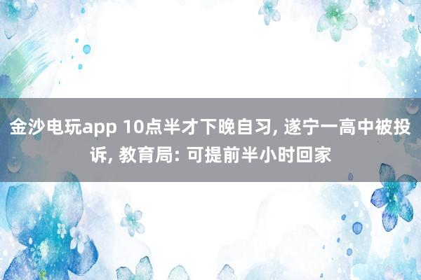 金沙電玩app 10點半才下晚自習(xí), 遂寧一高中被投訴, 教育局: 可提前半小時回家
