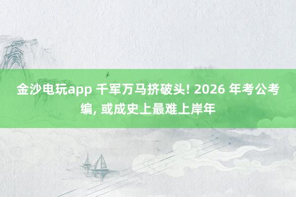 金沙電玩app 千軍萬(wàn)馬擠破頭! 2026 年考公考編, 或成史上最難上岸年