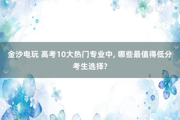 金沙電玩 高考10大熱門專業(yè)中， 哪些最值得低分考生選擇?