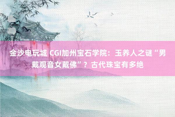 金沙電玩城 CGI加州寶石學院:玉養(yǎng)人之謎“男戴觀音女戴佛”?古代珠寶有多絕
