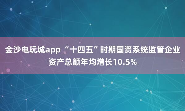 金沙電玩城app “十四五”時期國資系統監管企業資產總額年均增長10.5%