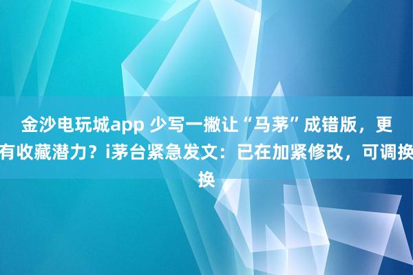 金沙電玩城app 少寫一撇讓“馬茅”成錯版,更有收藏潛力?i茅臺緊急發文:已在加緊修改,可調換