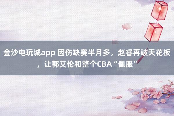 金沙電玩城app 因傷缺賽半月多，趙睿再破天花板，讓郭艾倫和整個CBA“佩服”