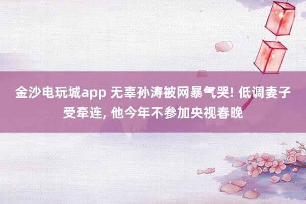 金沙電玩城app 無辜孫濤被網(wǎng)暴氣哭! 低調(diào)妻子受牽連, 他今年不參加央視春晚