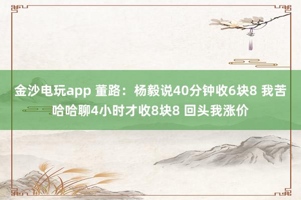 金沙電玩app 董路:楊毅說40分鐘收6塊8 我苦哈哈聊4小時(shí)才收8塊8 回頭我漲價(jià)