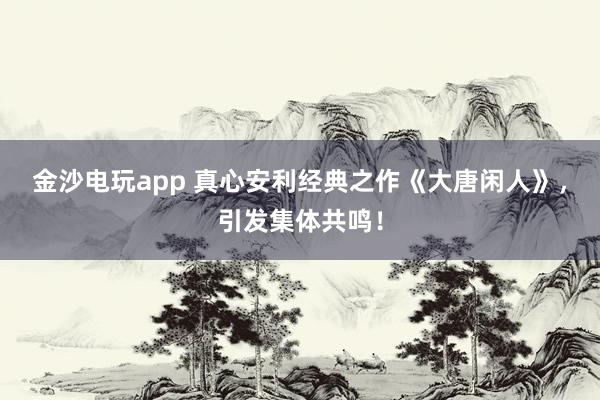 金沙電玩app 真心安利經典之作《大唐閑人》，引發集體共鳴！