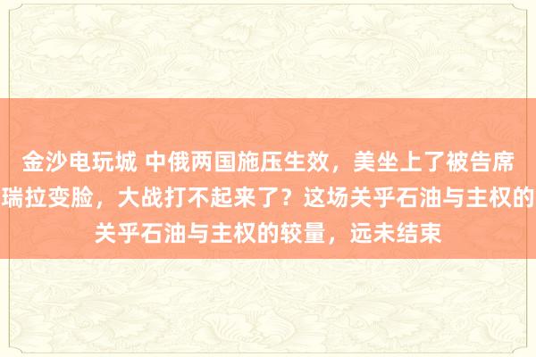 金沙電玩城 中俄兩國施壓生效，美坐上了被告席，特朗普對委內瑞拉變臉，大戰打不起來了？這場關乎石油與主權的較量，遠未結束