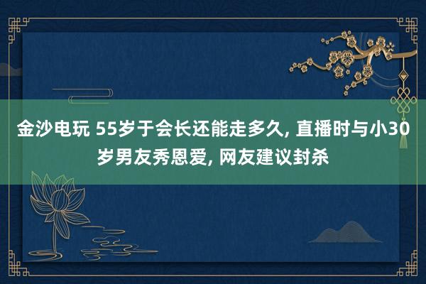 金沙電玩 55歲于會長還能走多久， 直播時與小30歲男友秀恩愛， 網友建議封殺