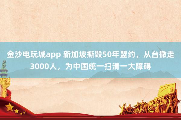 金沙電玩城app 新加坡撕毀50年盟約,從臺撤走3000人,為中國統一掃清一大障礙