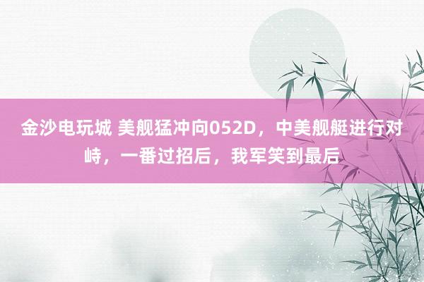 金沙電玩城 美艦猛沖向052D,中美艦艇進(jìn)行對峙,一番過招后,我軍笑到最后