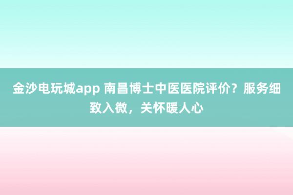 金沙電玩城app 南昌博士中醫醫院評價?服務細致入微,關懷暖人心
