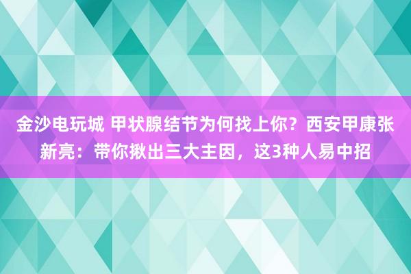 金沙電玩城 甲狀腺結節(jié)為何找上你？西安甲康張新亮：帶你揪出三大主因，這3種人易中招