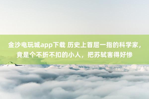 金沙電玩城app下載 歷史上首屈一指的科學家，竟是個不折不扣的小人，把蘇軾害得好慘