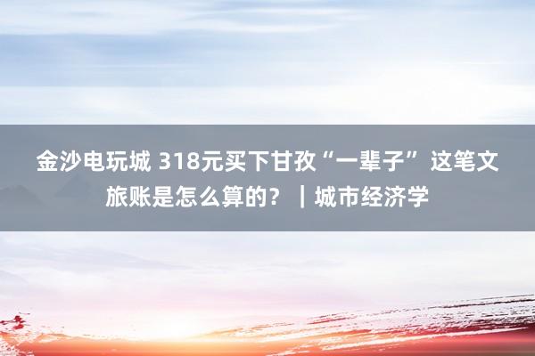 金沙電玩城 318元買下甘孜“一輩子” 這筆文旅賬是怎么算的？｜城市經(jīng)濟學