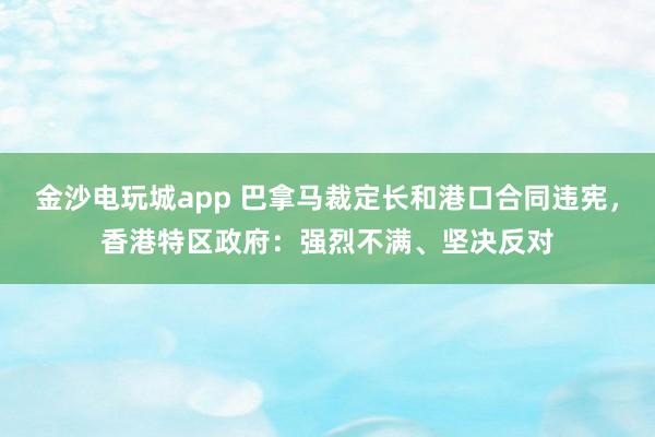 金沙電玩城app 巴拿馬裁定長和港口合同違憲,香港特區政府:強烈不滿、堅決反對