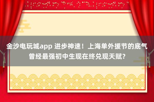 金沙電玩城app 進步神速!上海單外援節(jié)的底氣曾經(jīng)最強初中生現(xiàn)在終兌現(xiàn)天賦?