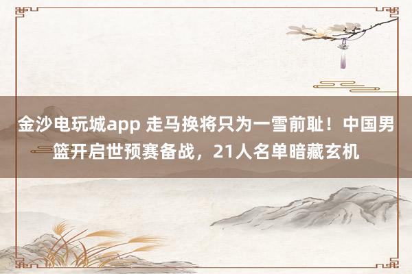 金沙電玩城app 走馬換將只為一雪前恥！中國男籃開啟世預(yù)賽備戰(zhàn)，21人名單暗藏玄機(jī)