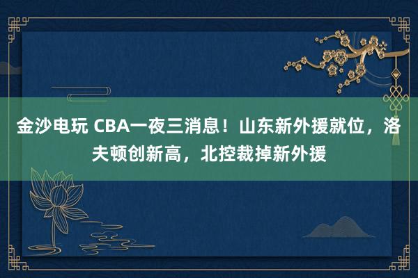 金沙電玩 CBA一夜三消息！山東新外援就位，洛夫頓創(chuàng)新高，北控裁掉新外援