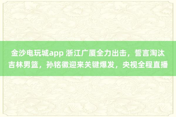 金沙電玩城app 浙江廣廈全力出擊,誓言淘汰吉林男籃,孫銘徽迎來關鍵爆發(fā),央視全程直播