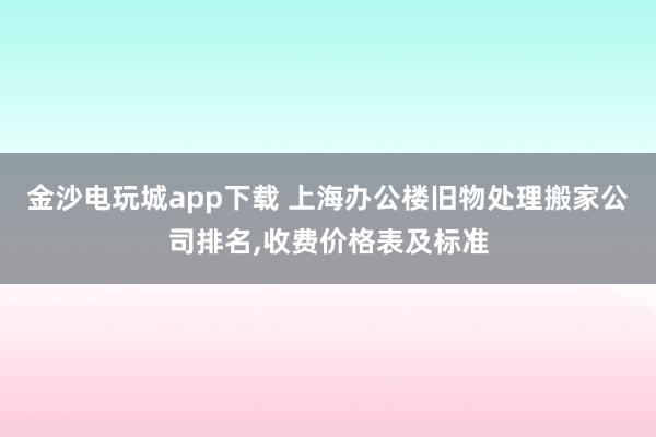 金沙電玩城app下載 上海辦公樓舊物處理搬家公司排名，收費價格表及標準