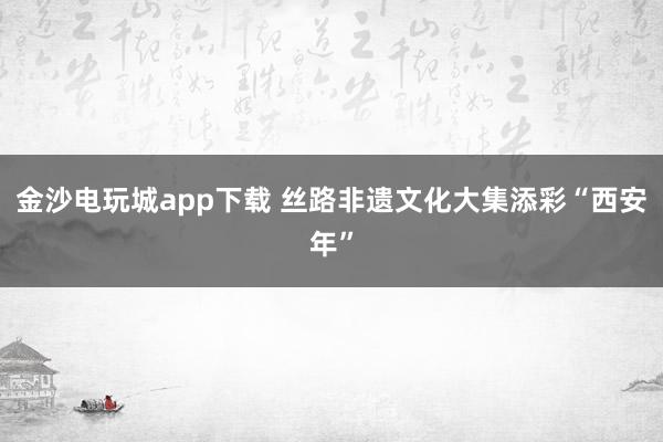 金沙電玩城app下載 絲路非遺文化大集添彩“西安年”