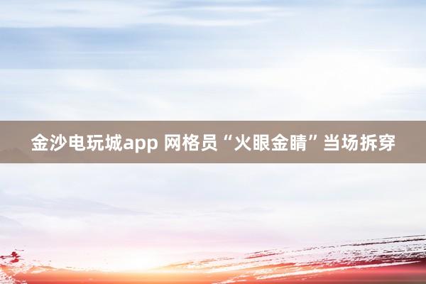 金沙電玩城app 網格員“火眼金睛”當場拆穿