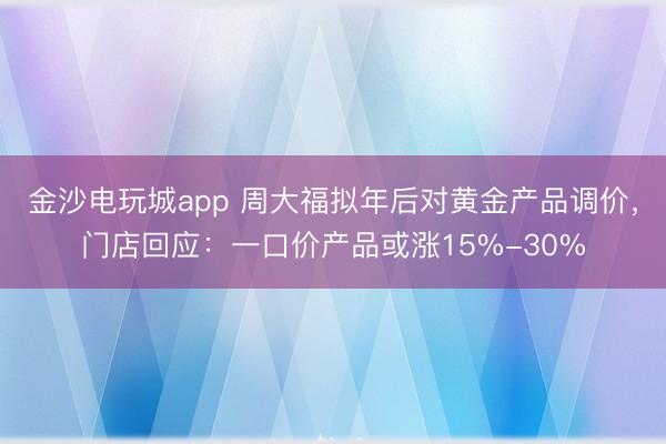 金沙電玩城app 周大福擬年后對黃金產(chǎn)品調(diào)價，門店回應：一口價產(chǎn)品或漲15%-30%
