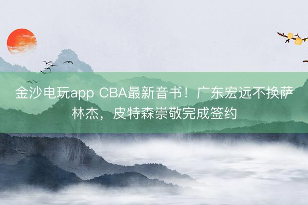 金沙電玩app CBA最新音書！廣東宏遠不換薩林杰，皮特森崇敬完成簽約