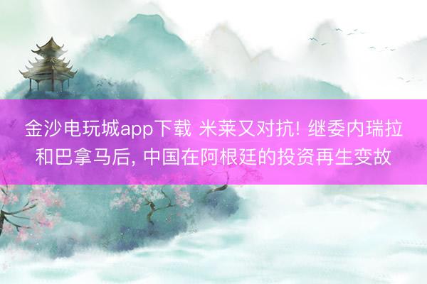 金沙電玩城app下載 米萊又對抗! 繼委內瑞拉和巴拿馬后, 中國在阿根廷的投資再生變故