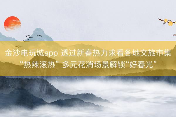 金沙電玩城app 透過新春熱力求看各地文旅市集“熱辣滾熱” 多元花消場景解鎖“好春光”